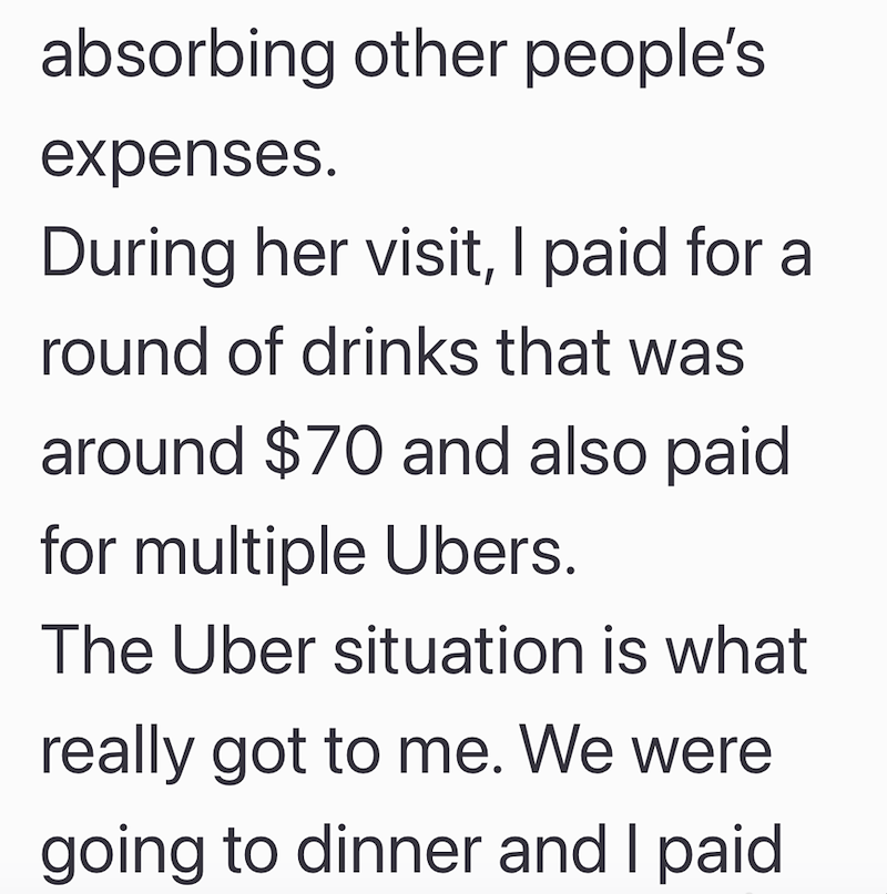 absorbing other people's expenses. During her visit, I paid for a round of drinks that was around $70 and also paid for multiple Ubers. The Uber situation is what really got to me. We were going to dinner and I paid