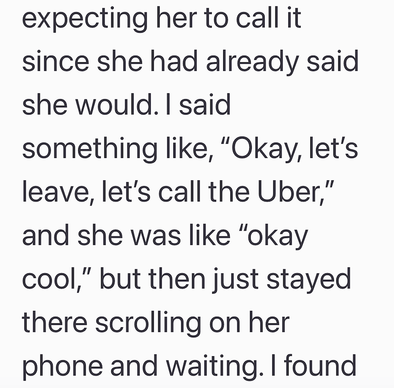 expecting her to call it since she had already said she would. I said something like, "Okay, let's leave, let's call the Uber," and she was like "okay cool," but then just stayed there scrolling on her phone and waiting. I found