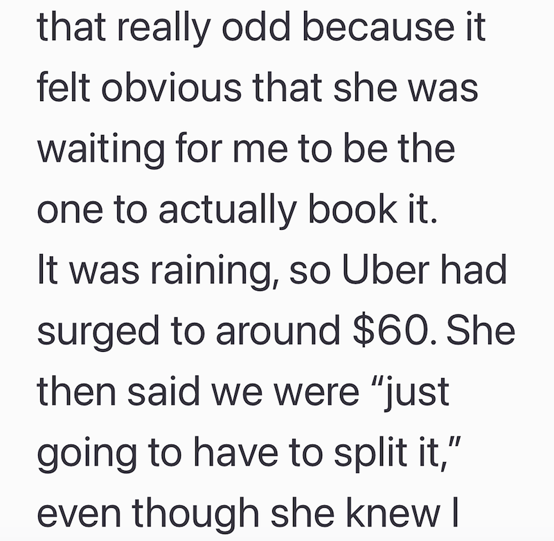 that really odd because it felt obvious that she was waiting for me to be the one to actually book it. It was raining, so Uber had surged to around $60. She then said we were "just going to have to split it," even though she knew I