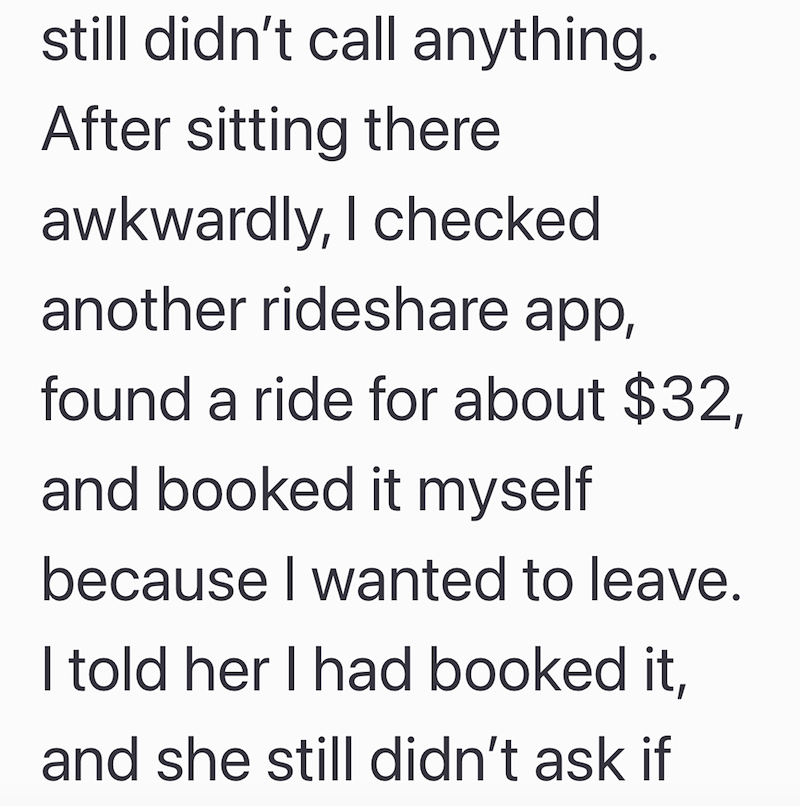 still didn't call anything. After sitting there awkwardly, I checked. another rideshare app, found a ride for about $32, and booked it myself because I wanted to leave. I told her I had booked it, and she still didn't ask if