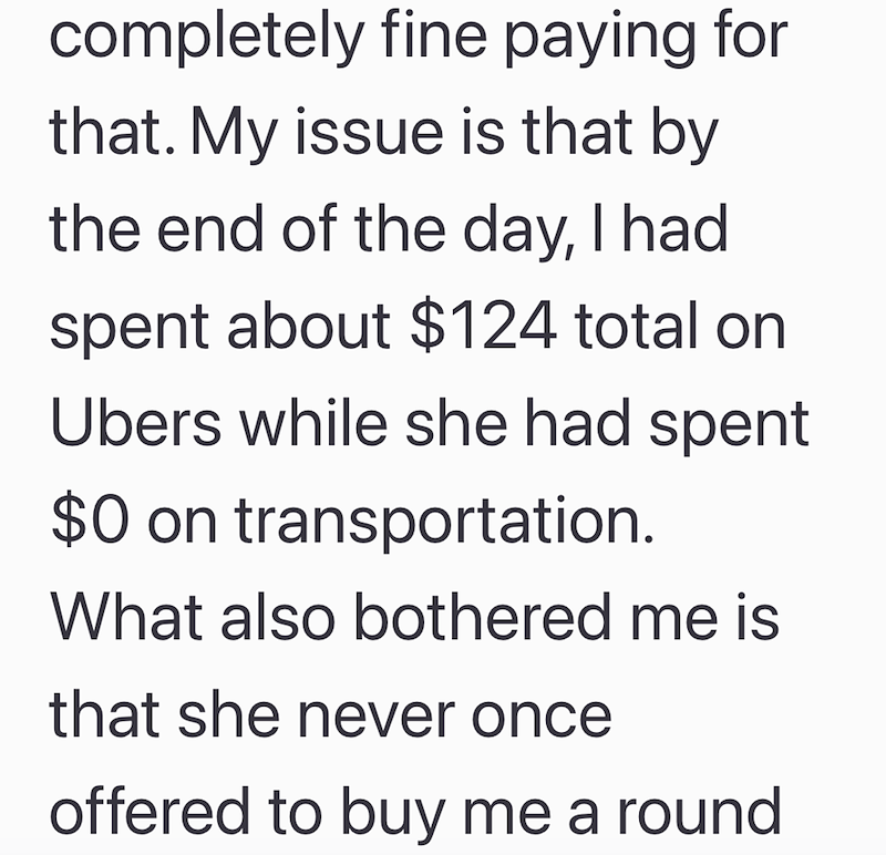 completely fine paying for that. My issue is that by the end of the day, I had spent about $124 total on Ubers while she had spent $0 on transportation. What also bothered me is that she never once offered to buy me a round