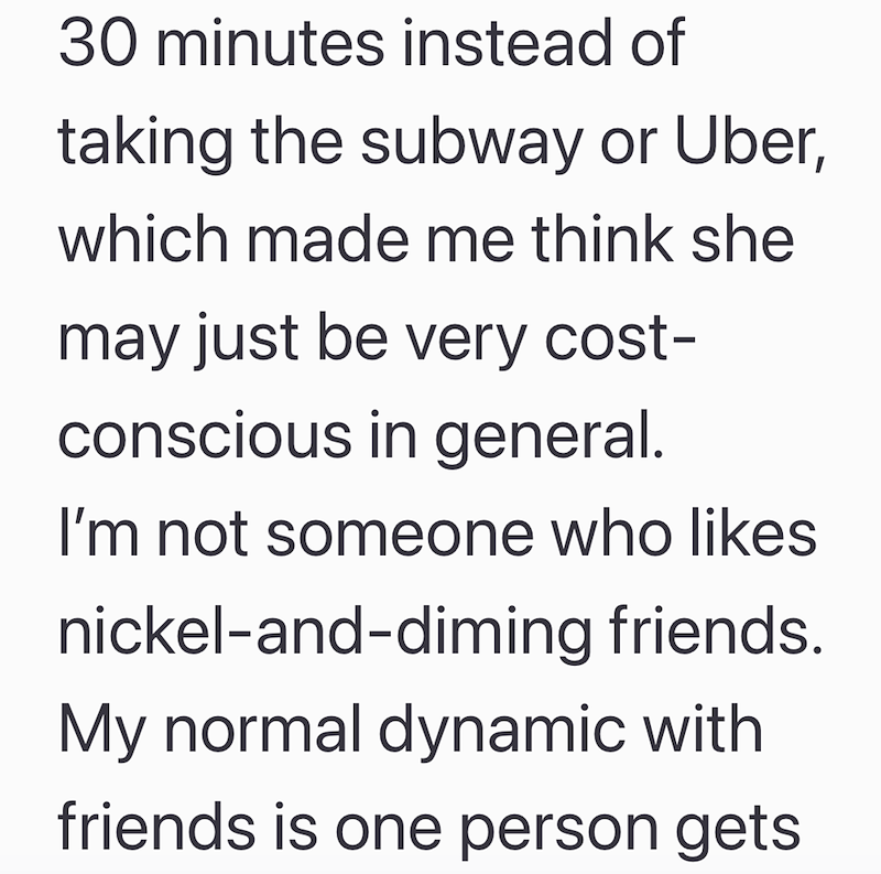 30 minutes instead of taking the subway or Uber, which made me think she may just be very cost- conscious in general. I'm not someone who likes nickel-and-diming friends. My normal dynamic with friends is one person gets