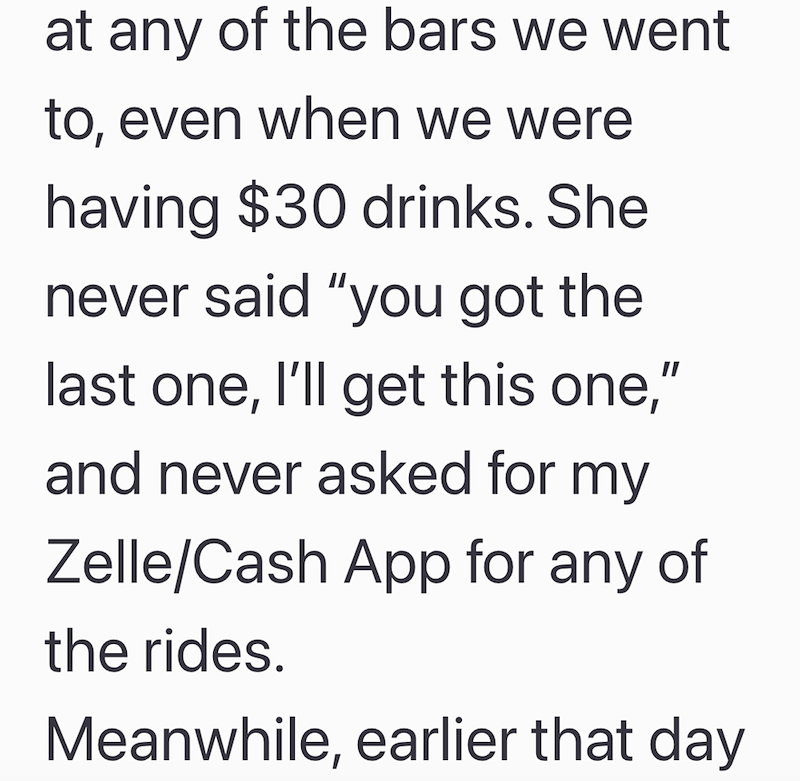 at any of the bars we went to, even when we were having $30 drinks. She never said "you got the last one, I'll get this one," and never asked for my Zelle/Cash App for any of the rides. Meanwhile, earlier that day