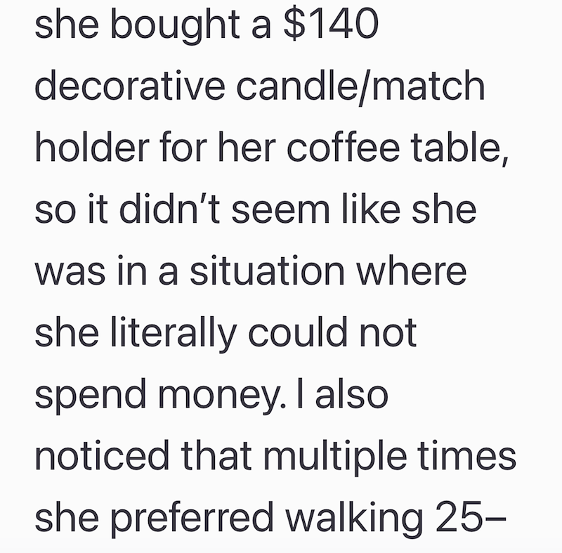 she bought a $140 decorative candle/match holder for her coffee table, so it didn't seem like she was in a situation where she literally could not spend money. I also noticed that multiple times she preferred walking 25-