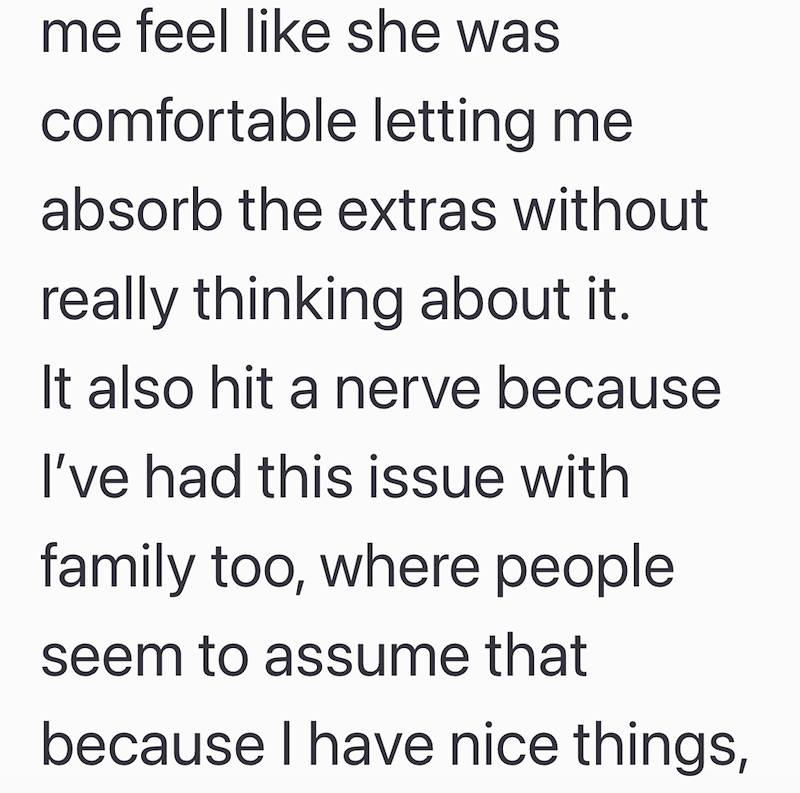 me feel like she was comfortable letting me absorb the extras without really thinking about it. It also hit a nerve because I've had this issue with family too, where people seem to assume that because I have nice things,