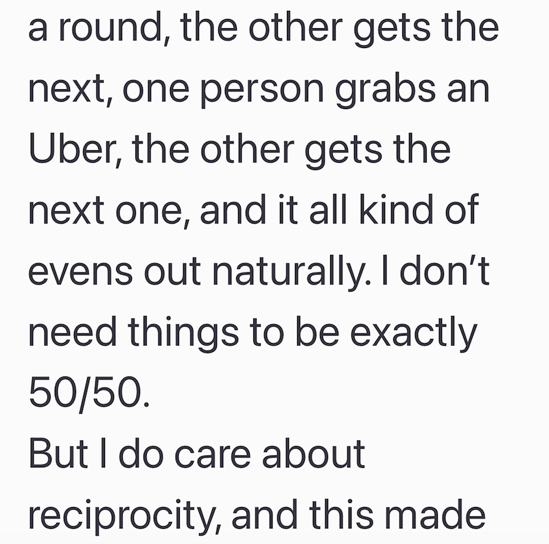 a round, the other gets the next, one person grabs an Uber, the other gets the next one, and it all kind of evens out naturally. I don't need things to be exactly 50/50. But I do care about reciprocity, and this made