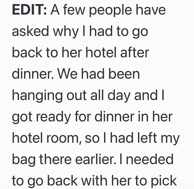 EDIT: A few people have asked why I had to go back to her hotel after dinner. We had been hanging out all day and I got ready for dinner in her hotel room, so I had left my bag there earlier. I needed to go back with her to pick