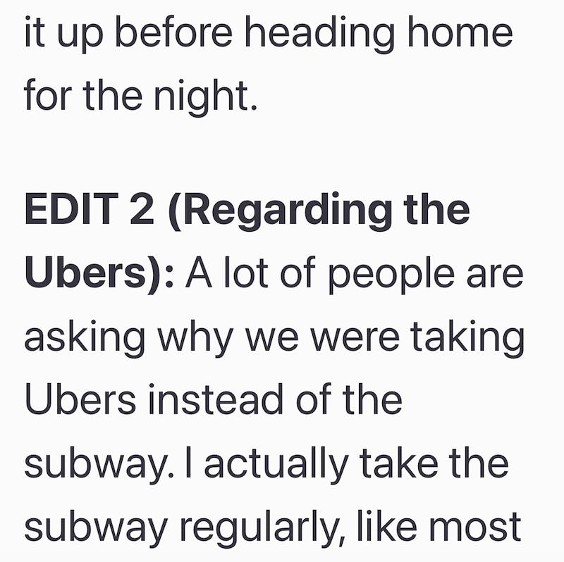 it up before heading home for the night. EDIT 2 (Regarding the Ubers): A lot of people are asking why we were taking Ubers instead of the subway. I actually take the subway regularly, like most