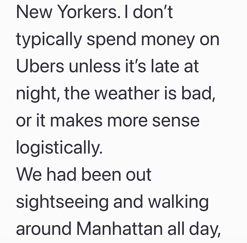 New Yorkers. I don't typically spend money on Ubers unless it's late at night, the weather is bad, or it makes more sense logistically. We had been out sightseeing and walking around Manhattan all day,