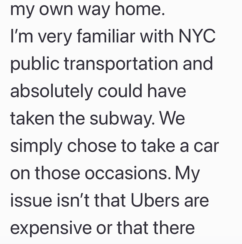 my own way home. I'm very familiar with NYC public transportation and absolutely could have taken the subway. We simply chose to take a car on those occasions. My issue isn't that Ubers are expensive or that there