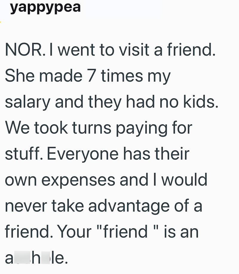 yappypea NOR. I went to visit a friend. She made 7 times my salary and they had no kids. We took turns paying for stuff. Everyone has their own expenses and I would never take advantage of a friend. Your "friend" is an a hole.