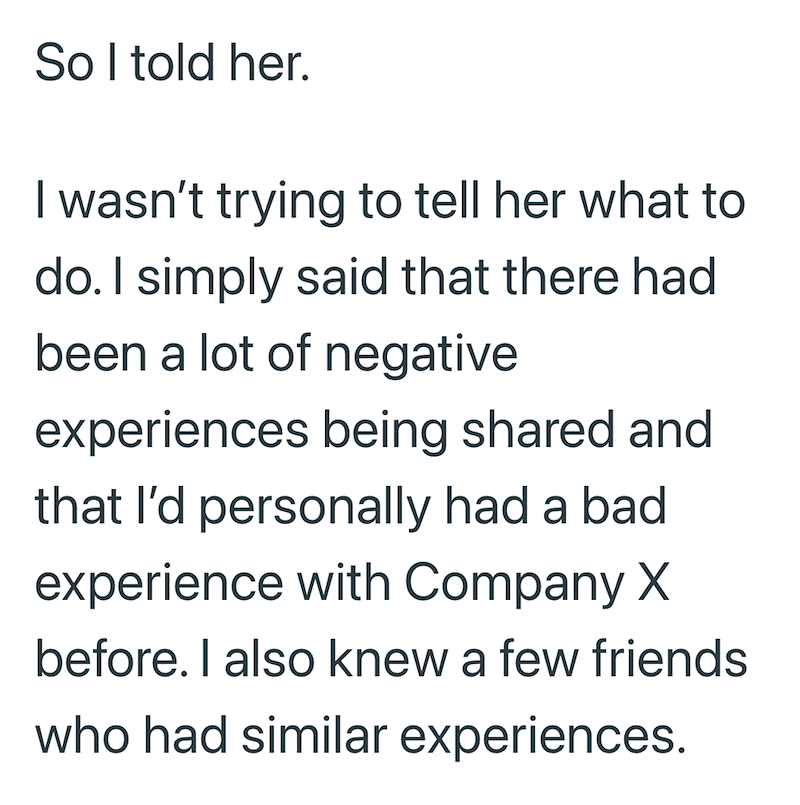 So I told her. I wasn't trying to tell her what to do. I simply said that there had been a lot of negative experiences being shared and that I'd personally had a bad experience with Company X before. I also knew a few friends who had similar experiences.
