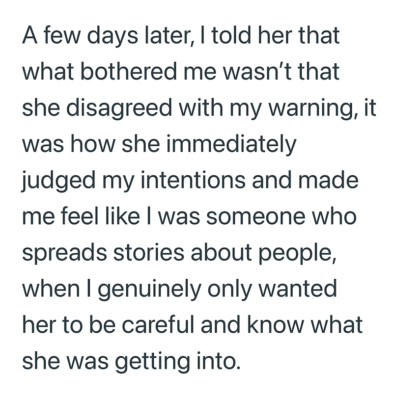 A few days later, I told her that what bothered me wasn't that she disagreed with my warning, it was how she immediately judged my intentions and made me feel like I was someone who spreads stories about people, when I genuinely only wanted her to be careful and know what she was getting into.