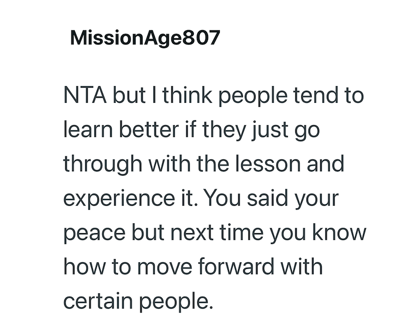 MissionAge807 NTA but I think people tend to learn better if they just go through with the lesson and experience it. You said your peace but next time you know how to move forward with certain people.