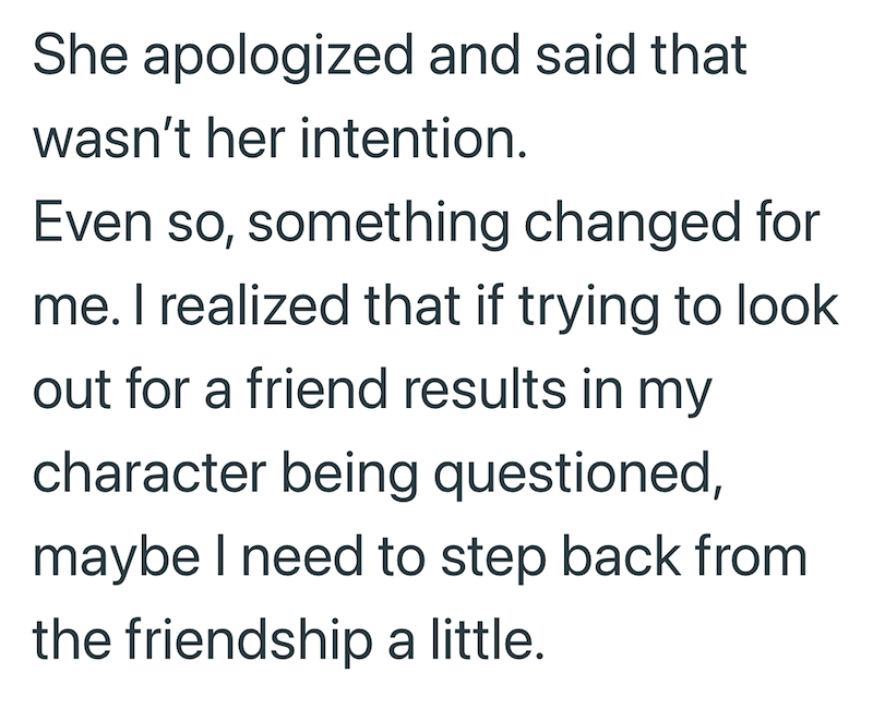 She apologized and said that wasn't her intention. Even so, something changed for me. I realized that if trying to look out for a friend results in my character being questioned, maybe I need to step back from the friendship a little.