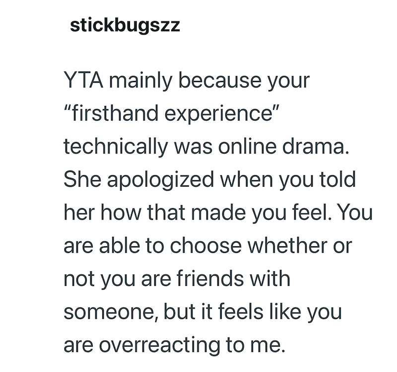 stickbugszz YTA mainly because your "firsthand experience" technically was online drama. She apologized when you told her how that made you feel. You are able to choose whether or not you are friends with someone, but it feels like you are overreacting to me.