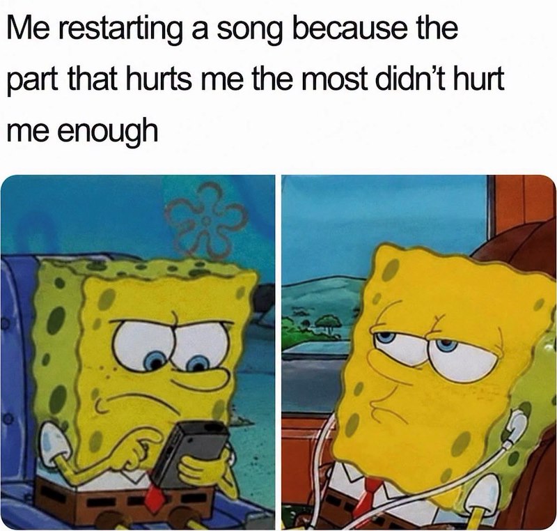 Me restarting a song because the part that hurts me the most didn't hurt me enough