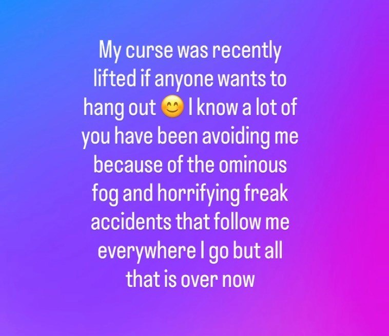My curse was recently lifted if anyone wants to hang out I know a lot of you have been avoiding me because of the ominous fog and horrifying freak accidents that follow me everywhere I go but all that is over now