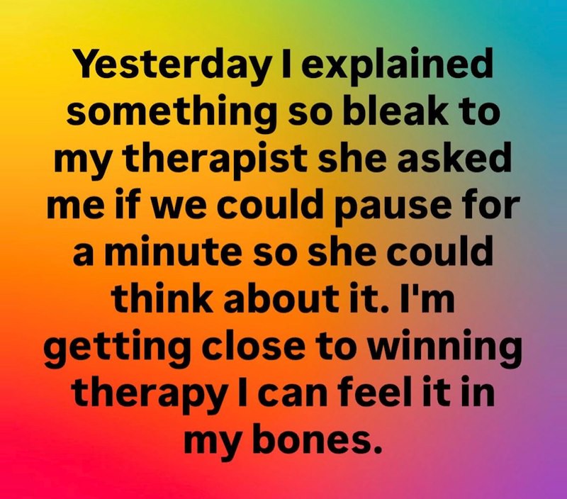 Yesterday I explained something so bleak to my therapist she asked me if we could pause for a minute so she could think about it. I'm getting close to winning therapy I can feel it in my bones.