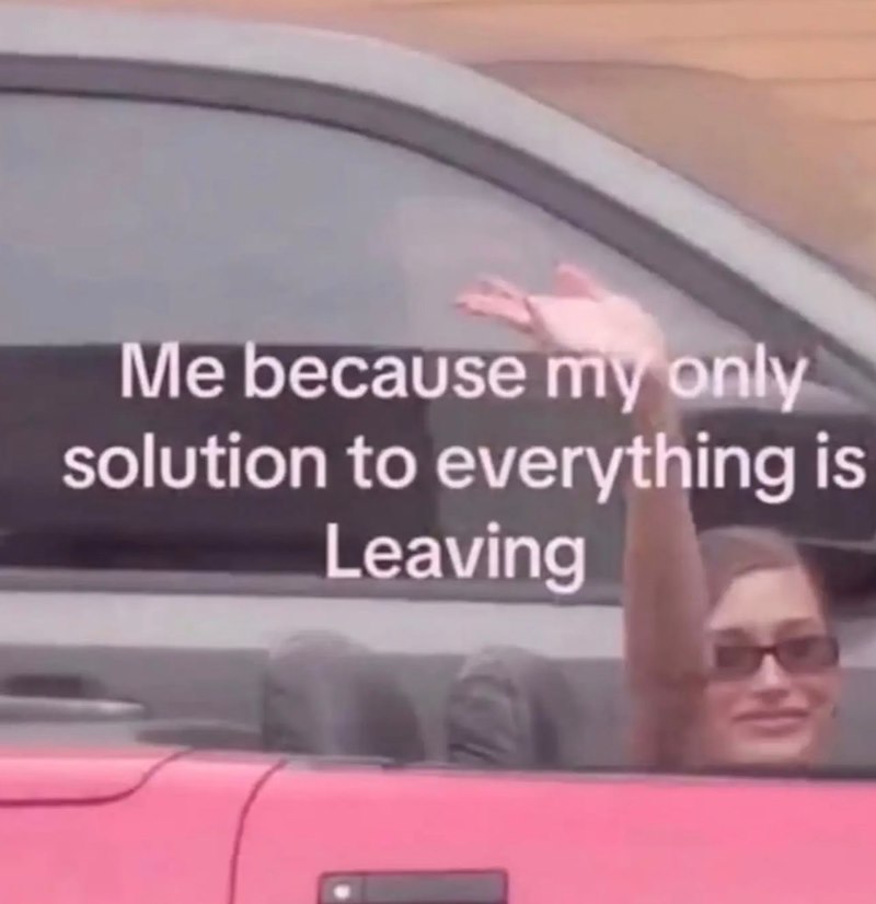Me because my only solution to everything is Leaving