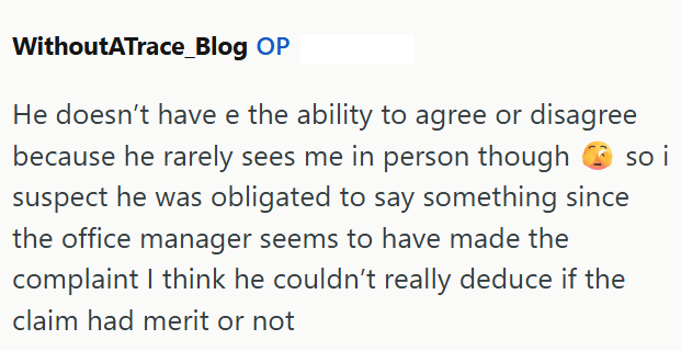 WithoutATrace_Blog OP He doesn't have e the ability to agree or disagree because he rarely sees me in person though so i suspect he was obligated to say something since the office manager seems to have made the complaint I think he couldn't really deduce if the claim had merit or not