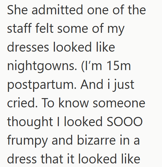 She admitted one of the staff felt some of my dresses looked like nightgowns. (I'm 15m postpartum. And i just cried. To know someone thought I looked SOOO frumpy and bizarre in a dress that it looked like