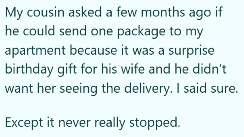 My cousin asked a few months ago if he could send one package to my apartment because it was a surprise birthday gift for his wife and he didn't want her seeing the delivery. I said sure. Except it never really stopped.