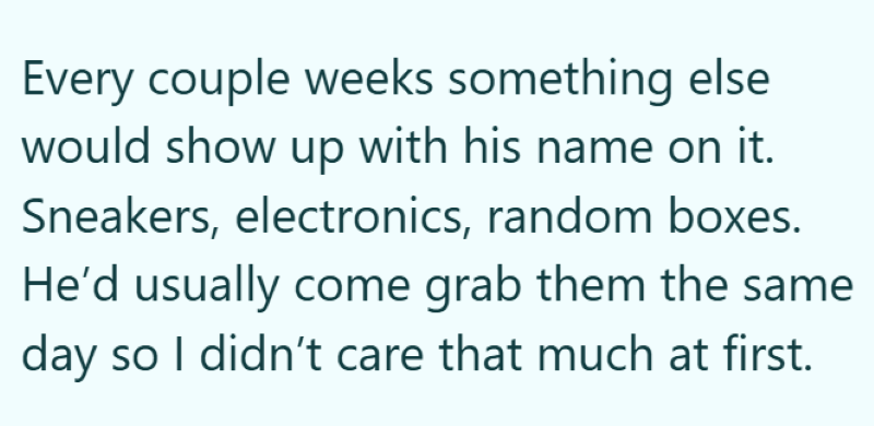 Every couple weeks something else would show up with his name on it. Sneakers, electronics, random boxes. He'd usually come grab them the same day so I didn't care that much at first.