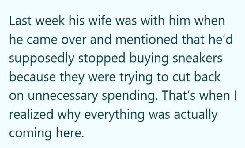 Last week his wife was with him when he came over and mentioned that he'd supposedly stopped buying sneakers because they were trying to cut back on unnecessary spending. That's when I realized why everything was actually coming here.