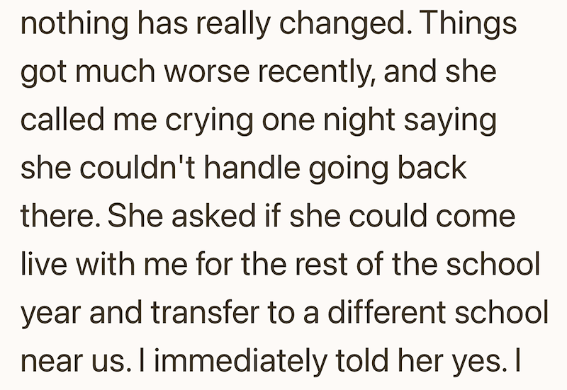 nothing has really changed. Things got much worse recently, and she called me crying one night saying she couldn't handle going back there. She asked if she could come live with me for the rest of the school year and transfer to a different school near us. I immediately told her yes. I