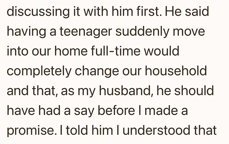 discussing it with him first. He said having a teenager suddenly move into our home full-time would completely change our household and that, as my husband, he should have had a say before I made a promise. I told him I understood that