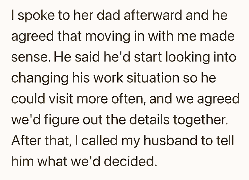 I spoke to her dad afterward and he agreed that moving in with me made sense. He said he'd start looking into changing his work situation so he could visit more often, and we agreed we'd figure out the details together. After that, I called my husband to tell him what we'd decided.
