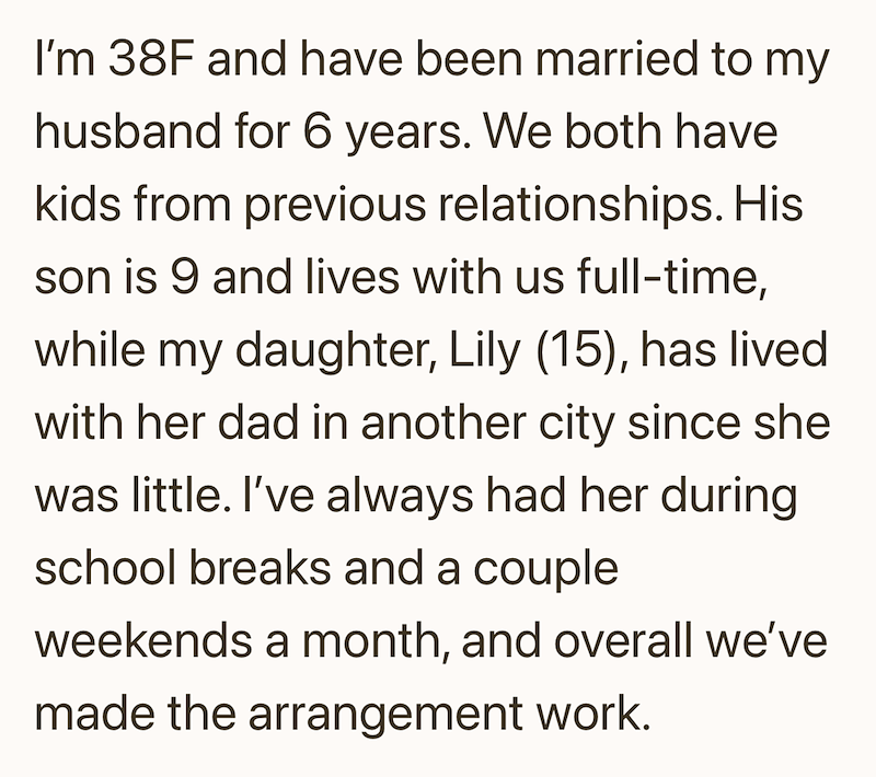 I'm 38F and have been married to my husband for 6 years. We both have kids from previous relationships. His son is 9 and lives with us full-time, while my daughter, Lily (15), has lived with her dad in another city since she was little. I've always had her during school breaks and a couple weekends a month, and overall we've made the arrangement work.