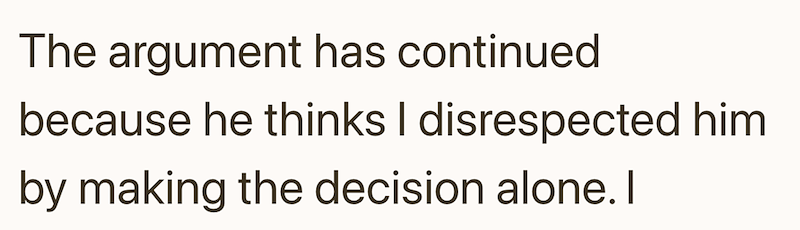 The argument has continued because he thinks I disrespected him by making the decision alone. I