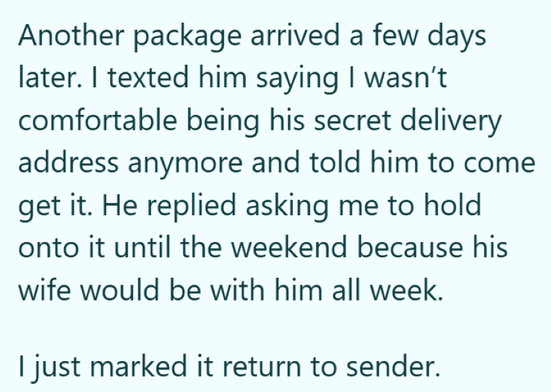 Another package arrived a few days later. I texted him saying I wasn't comfortable being his secret delivery address anymore and told him to come get it. He replied asking me to hold onto it until the weekend because his wife would be with him all week. I just marked it return to sender.