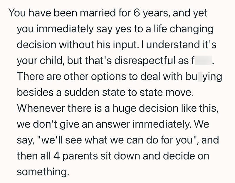 You have been married for 6 years, and yet you immediately say yes to a life changing decision without his input. I understand it's your child, but that's disrespectful as f There are other options to deal with bu ying besides a sudden state to state move. Whenever there is a huge decision like this, we don't give an answer immediately. We say, "we'll see what we can do for you", and then all 4 parents sit down and decide on something.
