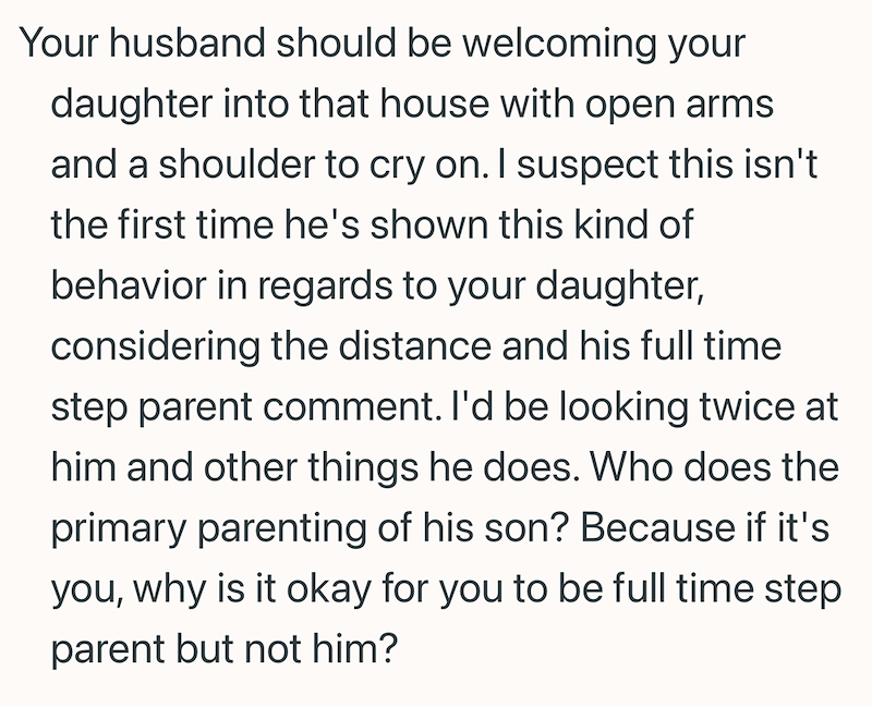 Your husband should be welcoming your daughter into that house with open arms and a shoulder to cry on. I suspect this isn't the first time he's shown this kind of behavior in regards to your daughter, considering the distance and his full time step parent comment. I'd be looking twice at him and other things he does. Who does the primary parenting of his son? Because if it's you, why is it okay for you to be full time step parent but not him?