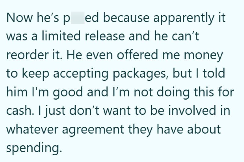 Now he's ped because apparently it was a limited release and he can't reorder it. He even offered me money to keep accepting packages, but I told him I'm good and I'm not doing this for cash. I just don't want to be involved in whatever agreement they have about spending.