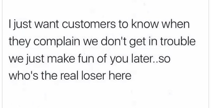 I just want customers to know when they complain we don't get in trouble we just make fun of you later..so who's the real loser here