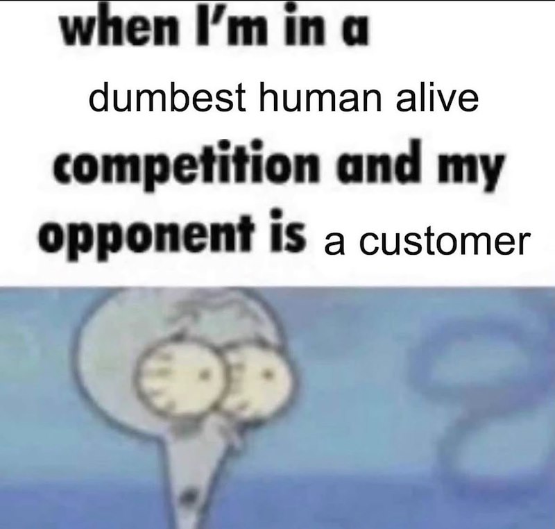 when I'm in a dumbest human alive competition and my opponent is a customer