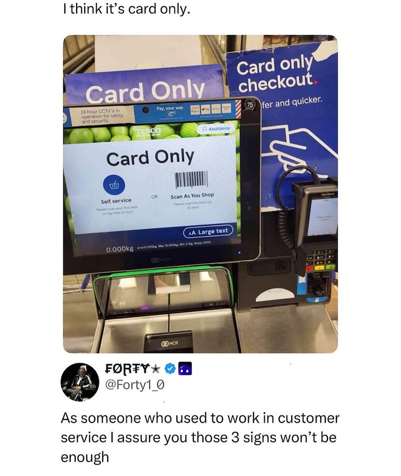 I think it's card only. Card Only 24 Hour CCTV is in operation for safety and security Pay, your way Card only checkout 75 fer and quicker. TESCO Card Only Self service Please can your first em or tap here to start OR Scan As You Shop Please scan this arcode Assistance AA Large text 0.000kg -0.005kg Max 15.000kg Min 0g Nimax 3000 GENCR FØRTY* @Forty1_0 CONCR As someone who used to work in customer service I assure you those 3 signs won't be enough