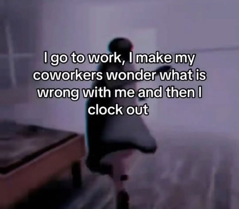 I go to work, I make my coworkers wonder what is wrong with me and then I clock out