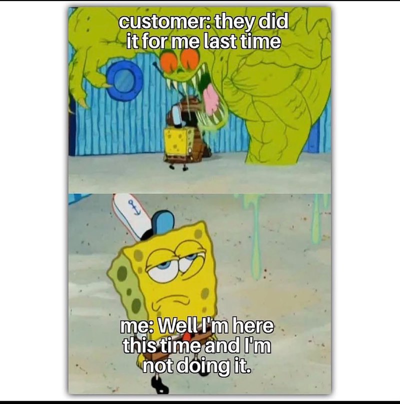 customer: they did it for me last time me: Well I'm here this time and I'm not doing it.