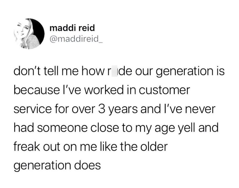 maddi reid @maddireid don't tell me how ride our generation is because I've worked in customer service for over 3 years and I've never had someone close to my age yell and freak out on me like the older generation does