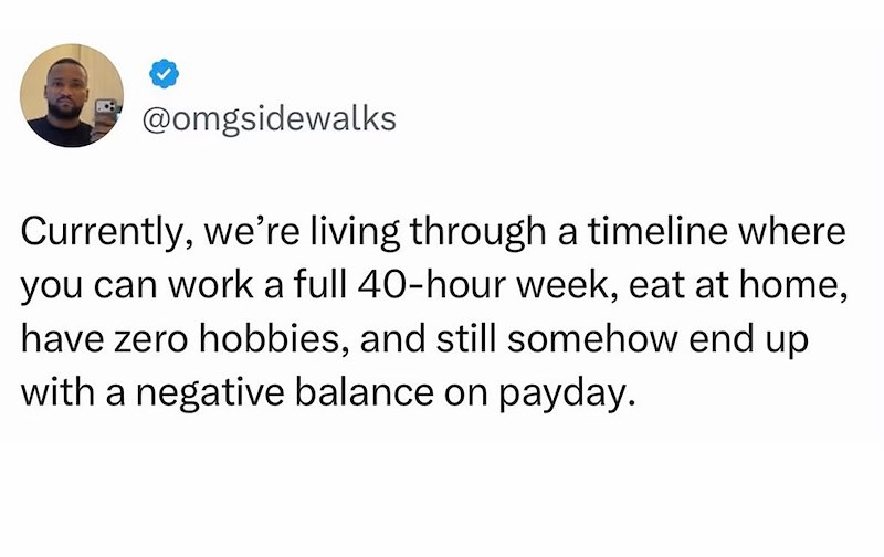 @omgsidewalks Currently, we're living through a timeline where you can work a full 40-hour week, eat at home, have zero hobbies, and still somehow end up with a negative balance on payday.