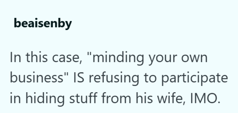 beaisenby In this case, "minding your own business" IS refusing to participate in hiding stuff from his wife, IMO.