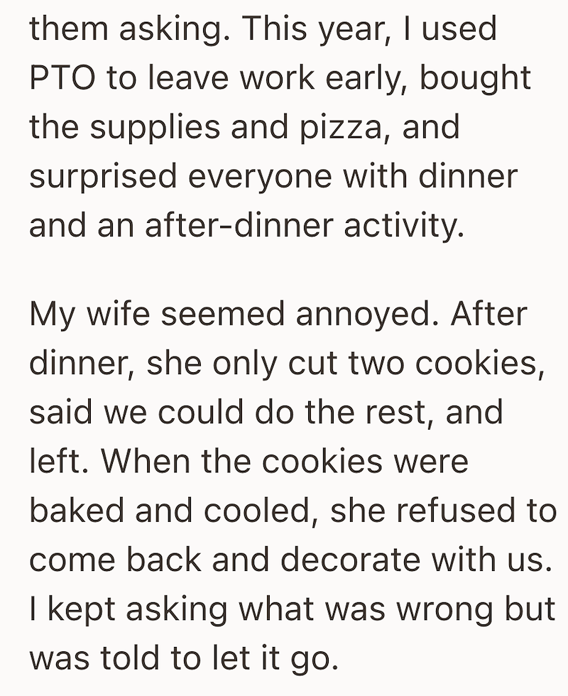 them asking. This year, I used PTO to leave work early, bought the supplies and pizza, and surprised everyone with dinner and an after-dinner activity. My wife seemed annoyed. After dinner, she only cut two cookies, said we could do the rest, and left. When the cookies were baked and cooled, she refused to come back and decorate with us. I kept asking what was wrong but was told to let it go.