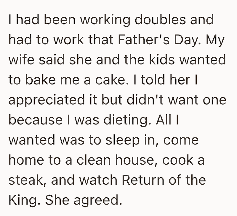 I had been working doubles and had to work that Father's Day. My wife said she and the kids wanted to bake me a cake. I told her I appreciated it but didn't want one because I was dieting. All I wanted was to sleep in, come home to a clean house, cook a steak, and watch Return of the King. She agreed.