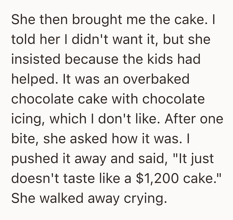 She then brought me the cake. I told her I didn't want it, but she insisted because the kids had helped. It was an overbaked chocolate cake with chocolate icing, which I don't like. After one bite, she asked how it was. I pushed it away and said, "It just doesn't taste like a $1,200 cake." She walked away crying.
