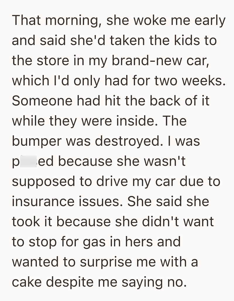 That morning, she woke me early and said she'd taken the kids to the store in my brand-new car, which I'd only had for two weeks. Someone had hit the back of it while they were inside. The bumper was destroyed. I was pissed because she wasn't supposed to drive my car due to insurance issues. She said she took it because she didn't want to stop for gas in hers and wanted to surprise me with a cake despite me saying no.